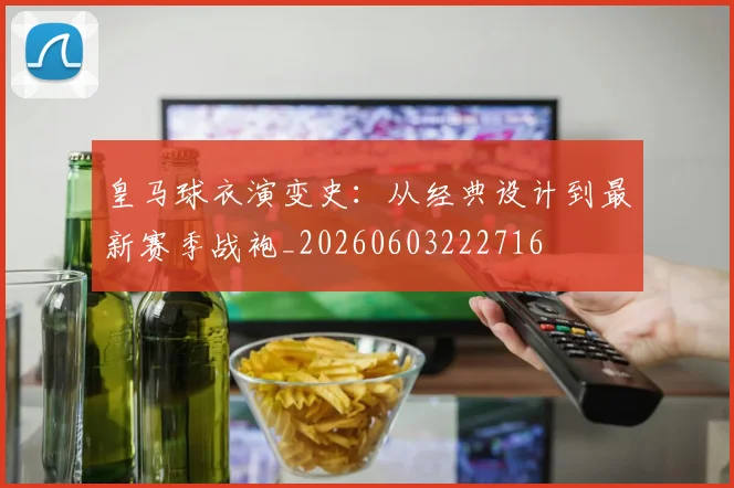 皇马球衣演变史：从经典设计到最新赛季战袍_20260603222716